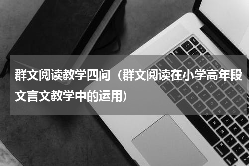群文阅读教学四问（群文阅读在小学高年段文言文教学中的运用）