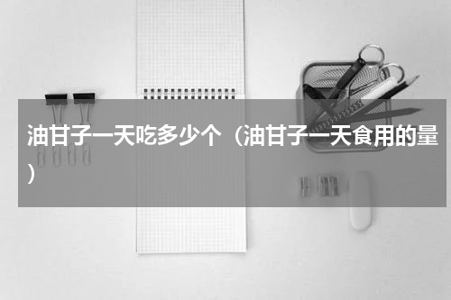 油甘子一天吃多少个（油甘子一天食用的量）