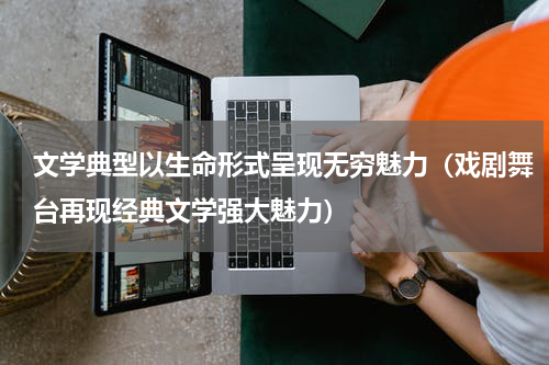 文学典型以生命形式呈现无穷魅力（戏剧舞台再现经典文学强大魅力）