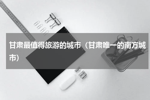 甘肃最值得旅游的城市（甘肃唯一的南方城市）