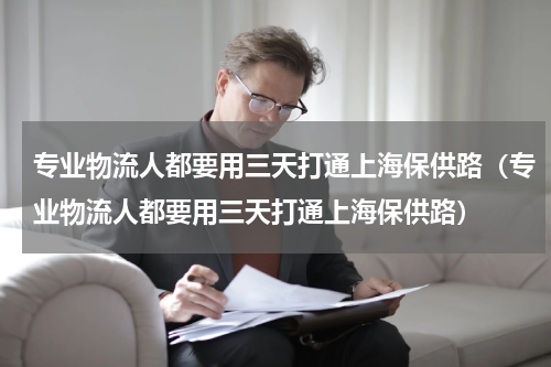 专业物流人都要用三天打通上海保供路（专业物流人都要用三天打通上海保供路）