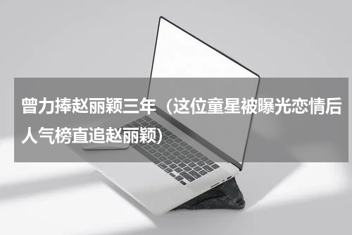 曾力捧赵丽颖三年（这位童星被曝光恋情后人气榜直追赵丽颖）