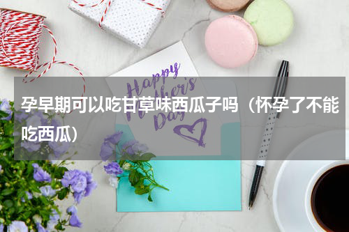 孕早期可以吃甘草味西瓜子吗（怀孕了不能吃西瓜）