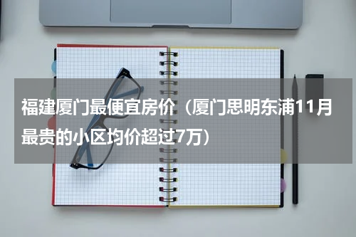 福建厦门最便宜房价（厦门思明东浦11月最贵的小区均价超过7万）