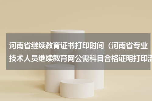 河南省继续教育证书打印时间（河南省专业技术人员继续教育网公需科目合格证明打印流程）