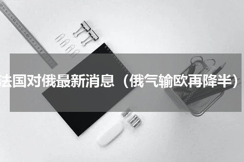 法国对俄最新消息（俄气输欧再降半）