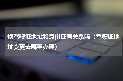 换驾驶证地址和身份证有关系吗（驾驶证地址变更去哪里办理）