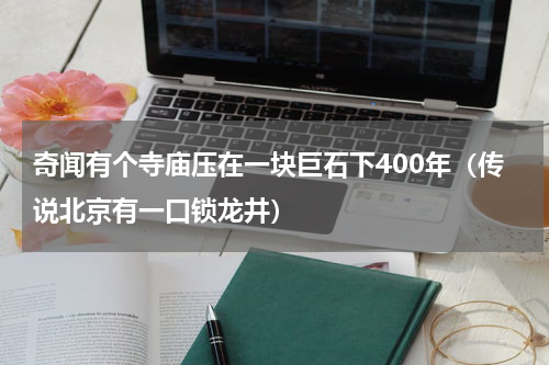 奇闻有个寺庙压在一块巨石下400年（传说北京有一口锁龙井）