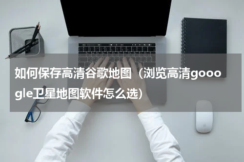 如何保存高清谷歌地图（浏览高清gooogle卫星地图软件怎么选）