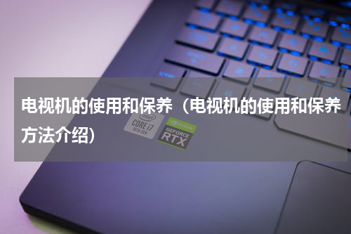 电视机的使用和保养（电视机的使用和保养方法介绍）