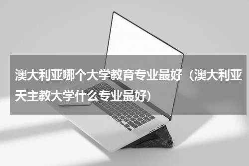 澳大利亚哪个大学教育专业最好（澳大利亚天主教大学什么专业最好）