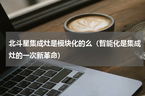 北斗星集成灶是模块化的么（智能化是集成灶的一次新革命）