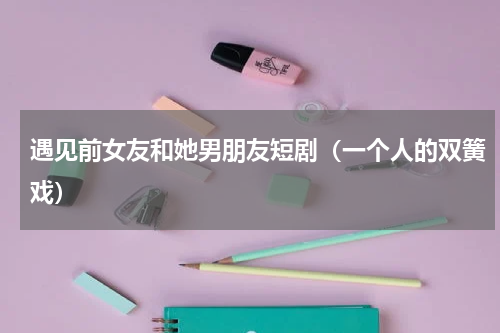 遇见前女友和她男朋友短剧（一个人的双簧戏）