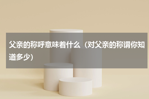 父亲的称呼意味着什么（对父亲的称谓你知道多少）