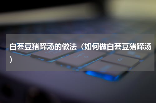 白芸豆猪蹄汤的做法（如何做白芸豆猪蹄汤）
