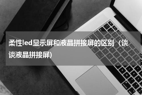 柔性led显示屏和液晶拼接屏的区别（谈谈液晶拼接屏）