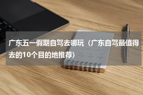 广东五一假期自驾去哪玩（广东自驾最值得去的10个目的地推荐）