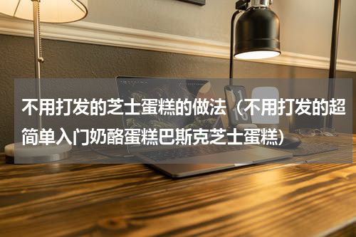 不用打发的芝士蛋糕的做法（不用打发的超简单入门奶酪蛋糕巴斯克芝士蛋糕）