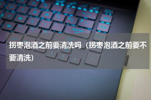 拐枣泡酒之前要清洗吗（拐枣泡酒之前要不要清洗）