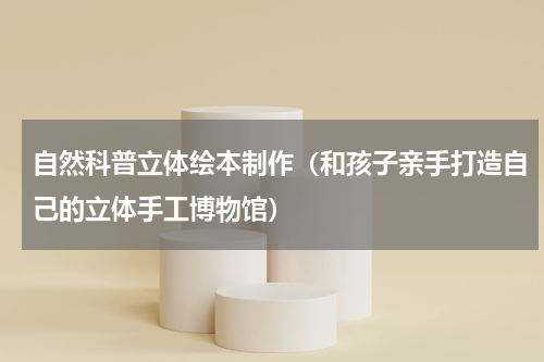 自然科普立体绘本制作（和孩子亲手打造自己的立体手工博物馆）
