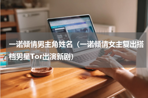 一诺倾情男主角姓名（一诺倾情女主复出搭档男星Tor出演新剧）