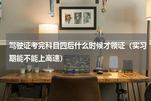 驾驶证考完科目四后什么时候才领证（实习期能不能上高速）