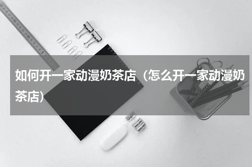 如何开一家动漫奶茶店（怎么开一家动漫奶茶店）