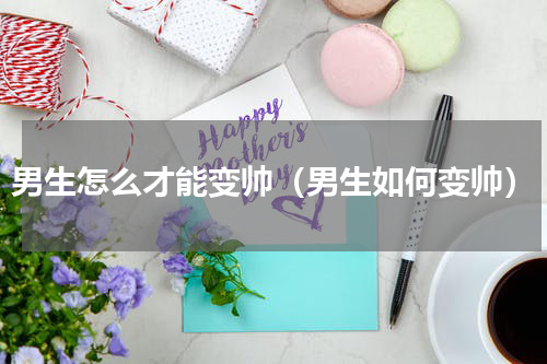 男生怎么才能变帅（男生如何变帅）