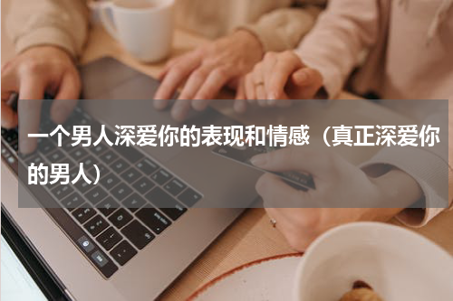 一个男人深爱你的表现和情感（真正深爱你的男人）