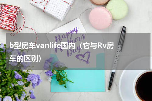 b型房车vanlife国内（它与Rv房车的区别）