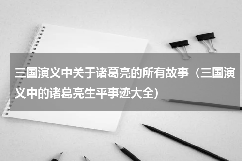 三国演义中关于诸葛亮的所有故事（三国演义中的诸葛亮生平事迹大全）