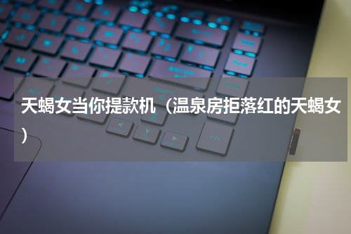 天蝎女当你提款机（温泉房拒落红的天蝎女）