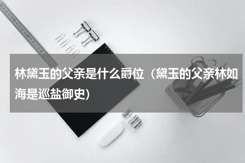 林黛玉的父亲是什么爵位（黛玉的父亲林如海是巡盐御史）