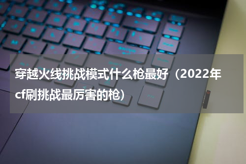 穿越火线挑战模式什么枪最好（2022年cf刷挑战最厉害的枪）