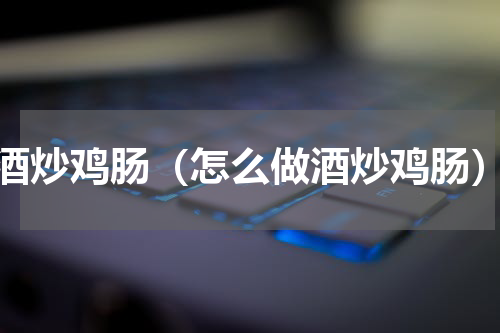 酒炒鸡肠（怎么做酒炒鸡肠）