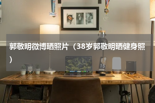郭敬明微博晒照片（38岁郭敬明晒健身照）