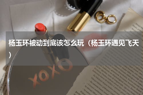 杨玉环被动到底该怎么玩（杨玉环遇见飞天）