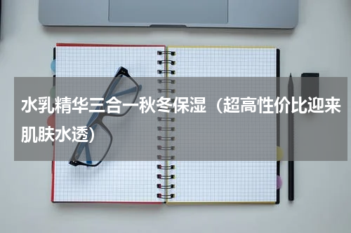 水乳精华三合一秋冬保湿（超高性价比迎来肌肤水透）