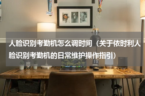 人脸识别考勤机怎么调时间（关于依时利人脸识别考勤机的日常维护操作指引）
