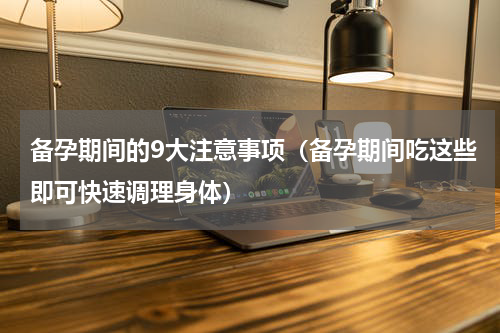 备孕期间的9大注意事项（备孕期间吃这些即可快速调理身体）