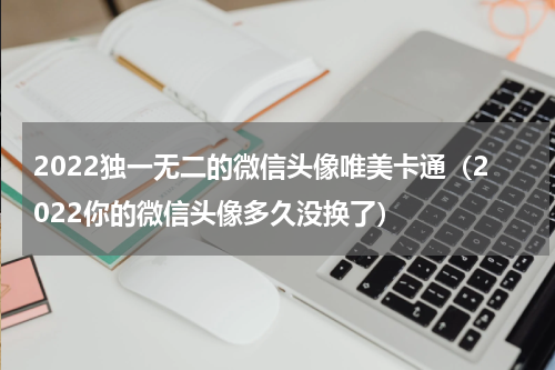 2022独一无二的微信头像唯美卡通（2022你的微信头像多久没换了）