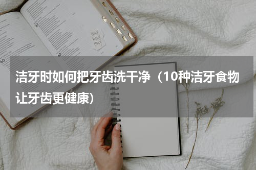洁牙时如何把牙齿洗干净（10种洁牙食物让牙齿更健康）