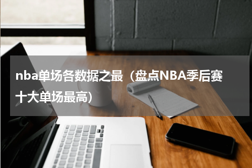 nba单场各数据之最（盘点NBA季后赛十大单场最高）