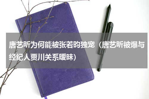 唐艺昕为何能被张若昀独宠（唐艺昕被爆与经纪人贾川关系暧昧）