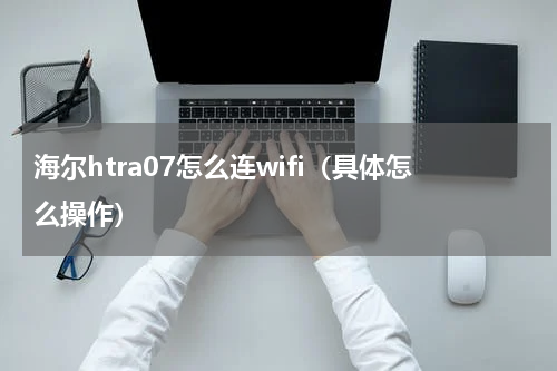 海尔htra07怎么连wifi（具体怎么操作）