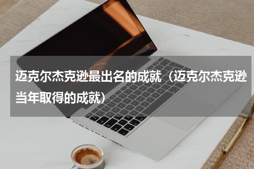 迈克尔杰克逊最出名的成就（迈克尔杰克逊当年取得的成就）