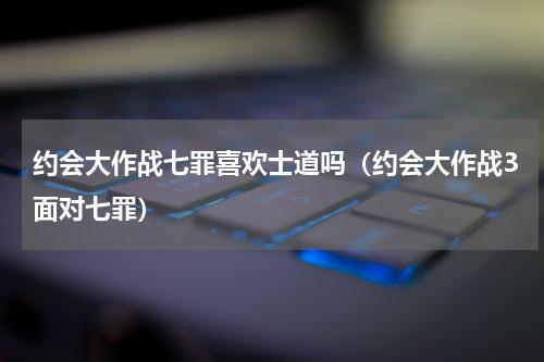 约会大作战七罪喜欢士道吗（约会大作战3面对七罪）
