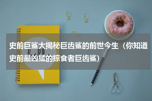 史前巨鲨大揭秘巨齿鲨的前世今生（你知道史前最凶猛的掠食者巨齿鲨）