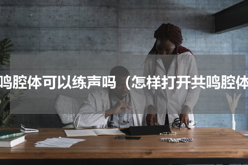 共鸣腔体可以练声吗（怎样打开共鸣腔体）