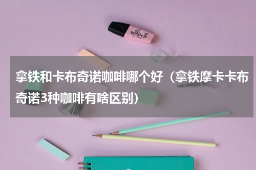 拿铁和卡布奇诺咖啡哪个好（拿铁摩卡卡布奇诺3种咖啡有啥区别）